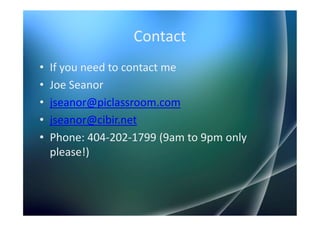 Contact
•   If you need to contact me
•   Joe Seanor
•   jseanor@piclassroom.com
•   jseanor@cibir.net
•   Phone: 404-202-1799 (9am to 9pm only
    please!)
 