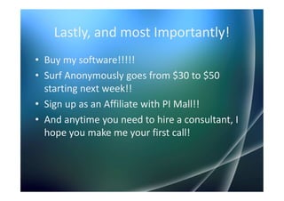 Lastly, and most Importantly!
• Buy my software!!!!!
• Surf Anonymously goes from $30 to $50
  starting next week!!
• Sign up as an Affiliate with PI Mall!!
• And anytime you need to hire a consultant, I
  hope you make me your first call!
 