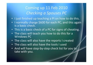 Coming up 11 Feb 2010
          Checking a Spouses PC
• I just finished up teaching a PI on how to do this.
• I normally charge $600 for each PC, and this again
  is a basic check.
• This is a basic check of a PC for signs of cheating.
• The class will teach you how to do this for a
  Windows PC
• The class will also have the reports I created
• The class will also have the tools I used
• And will have step-by-step check list for you to
  take with you.
 