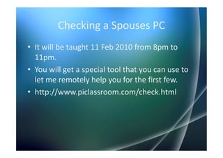 Checking a Spouses PC
• It will be taught 11 Feb 2010 from 8pm to
  11pm.
• You will get a special tool that you can use to
  let me remotely help you for the first few.
• http://www.piclassroom.com/check.html
 