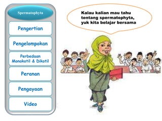 Kalau kalian mau tahu
tentang spermatophyta,
yuk kita belajar bersama
Spermatophyta
Pengertian
Pengelompokan
Perbedaan
Monokotil & Dikotil
Peranan
Pengayaan
Video
 