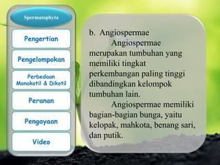 b. Angiospermae
Angiospermae
merupakan tumbuhan yang
memiliki tingkat
perkembangan paling tinggi
dibandingkan kelompok
tumbuhan lain.
Angiospermae memiliki
bagian-bagian bunga, yaitu
kelopak, mahkota, benang sari,
dan putik.
Spermatophyta
Pengertian
Pengelompokan
Perbedaan
Monokotil & Dikotil
Peranan
Pengayaan
Video
 