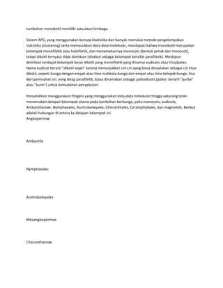 tumbuhan monokotil memiliki satu daun lembaga.

Sistem APG, yang menggunakan konsep kladistika dan banyak memakai metode pengelompokan
statistika (clustering) serta memasukkan data-data molekular, mendapati bahwa monokotil merupakan
kelompok monofiletik atau holofiletik, dan menamakannya monocots (bentuk jamak dari monocot),
tetapi dikotil ternyata tidak demikian (disebut sebagai kelompok bersifat parafiletik). Meskipun
demikian terdapat kelompok besar dikotil yang monofiletik yang dinamai eudicots atau tricolpates.
Nama eudicot berarti "dikotil sejati" karena menunjukkan ciri-ciri yang biasa dinyatakan sebagai ciri khas
dikotil, seperti bunga dengan empat atau lima mahkota bunga dan empat atau lima kelopak bunga. Sisa
dari pemisahan ini, yang tetap parafiletik, biasa dinamakan sebagai paleodicots (paleo- berarti "purba"
atau "kuno") untuk kemudahan penyebutan.

Penyelidikan menggunakan filogeni yang menggunakan data-data molekular hingga sekarang telah
menemukan delapan kelompok utama pada tumbuhan berbunga, yaitu monocots, eudicots,
Amborellaceae, Nymphaeales, Austrobaileyales, Chloranthales, Ceratophyllales, dan magnoliids. Berikut
adalah hubungan di antara ke delapan kelompok ini:
Angiospermae




Amborella




Nymphaeales




Austrobaileyales




Mesangiospermae




Chloranthaceae
 