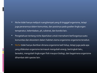    Niche tidak hanya meliputi ruang/tempat yang di tingggal organisme, tetapi
    juga peranannya dalam komunitas, dan posisinya pada gradien lingkungan:
    temperatur, kelembaban, ph, substrat, dan kondisi lain.

   Pengetahuan tentang niche diperlukan untuk memahami berfungsinya suatu
    komunitas dan ekosistem dalam habitat utama organisme-organisme tersebut.

   Niche tidak hanya diartikan dimana organisme tadi hidup, tetapi juga pada apa
    yang dilakukan organisme termasuk mengubah energi, bertingkah laku,
    bereaksi, mengubah lingkungan fisik maupun biologi, dan bagaimana organisme
    dihambat oleh spesies lain.
 