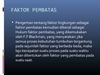 FAKTOR PEMBATAS

 Pengertian tentang faktor lingkungan sebagai
  faktor pembatas kemudian dikenal sebagai
  Hukum faktor pembatas, yang dikemukakan
  oleh F.F Blackman, yang menyatakan: jika
  semua proses kebutuhan tumbuhan tergantung
  pada sejumlah faktor yang berbeda-beda, maka
  laju kecepatan suatu proses pada suatu waktu
  akan ditentukan oleh faktor yang pembatas pada
  suatu saat.
 