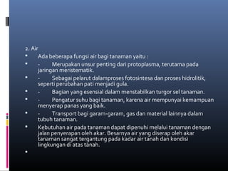 2. Air
     Ada beberapa fungsi air bagi tanaman yaitu :
     -     Merupakan unsur penting dari protoplasma, terutama pada
      jaringan meristematik.
     -     Sebagai pelarut dalamproses fotosintesa dan proses hidrolitik,
      seperti perubahan pati menjadi gula.
     -     Bagian yang esensial dalam menstabilkan turgor sel tanaman.
     -     Pengatur suhu bagi tanaman, karena air mempunyai kemampuan
      menyerap panas yang baik.
     -     Transport bagi garam-garam, gas dan material lainnya dalam
      tubuh tanaman.
     Kebutuhan air pada tanaman dapat dipenuhi melalui tanaman dengan
      jalan penyerapan oleh akar. Besarnya air yang diserap oleh akar
      tanaman sangat tergantung pada kadar air tanah dan kondisi
      lingkungan di atas tanah.

 