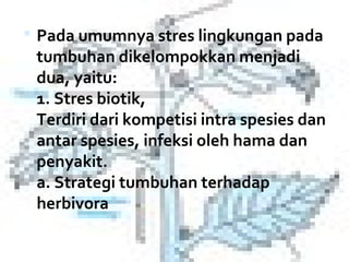  Pada umumnya stres lingkungan pada 
 tumbuhan dikelompokkan menjadi 
 dua, yaitu: 
 1. Stres biotik, 
 Terdiri dari kompetisi intra spesies dan 
 antar spesies, infeksi oleh hama dan 
 penyakit. 
 a. Strategi tumbuhan terhadap 
 herbivora
 