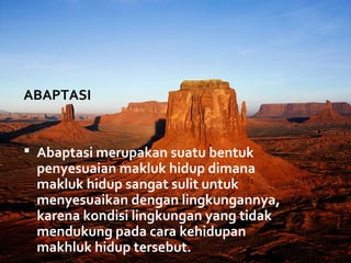 ABAPTASI


 Abaptasi merupakan suatu bentuk
 penyesuaian makluk hidup dimana
 makluk hidup sangat sulit untuk
 menyesuaikan dengan lingkungannya,
 karena kondisi lingkungan yang tidak
 mendukung pada cara kehidupan
 makhluk hidup tersebut.
 