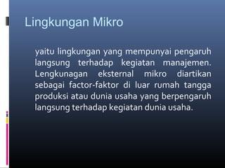 Lingkungan Mikro

 yaitu lingkungan yang mempunyai pengaruh
 langsung terhadap kegiatan manajemen.
 Lengkunagan eksternal mikro diartikan
 sebagai factor-faktor di luar rumah tangga
 produksi atau dunia usaha yang berpengaruh
 langsung terhadap kegiatan dunia usaha.
 