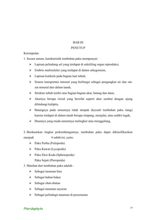 BAB III
                                       PENUTUP
Kesimpulan
1. Secara umum, karakteristik tumbuhan paku mempunyai:
     Lapisan pelindung sel yang terdapat di sekeliling organ reproduksi,
     Embrio multiseluler yang terdapat di dalam arkegonium,
     Lapisan kutikula pada bagian luar tubuh,
     Sistem transportasi internal yang berfungsi sebagai pengangkut air dan zat-
          zat mineral dari dalam tanah,
     Struktur tubuh terdiri atas bagian-bagian akar, batang dan daun,
     Akarnya berupa rizoid yang bersifat seperti akar serabut dengan ujung
          dilindungi kaliptra,
     Batangnya pada umumnya tidak tampak (kecuali tumbuhan paku tiang)
          karena terdapat di dalam tanah berupa rimpang, menjalar, atau sedikit tegak,
     Daunnya yang muda umumnya melingkar atau menggulung,


2. Berdasarkan tingkat perkembangannya, tumbuhan paku dapat diklasifikasikan
menjadi                4 subdivisi, yaitu:
     Paku Purba (Psilopsida)
     Paku Kawat (Lycopsida)
     Paku Ekor Kuda (Sphenopsida)
          Paku Sejati (Pteropsida)
3. Manfaat dari tumbuhan paku adalah :
     Sebagai tanaman hias
     Sebagai bahan bakar
     Sebagai obat-obatan
     Sebagai tanaman sayuran
     Sebagai pelindugn tanaman di persemaian



Pteridophyta                                                                         19
 