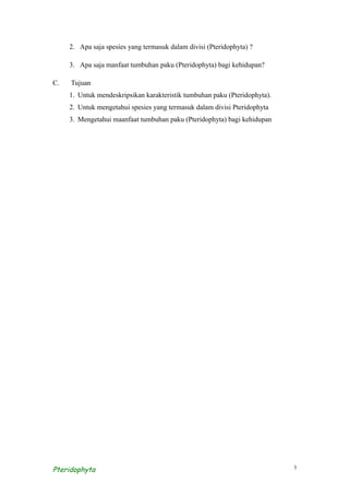 2. Apa saja spesies yang termasuk dalam divisi (Pteridophyta) ?

     3. Apa saja manfaat tumbuhan paku (Pteridophyta) bagi kehidupan?

C.   Tujuan
     1. Untuk mendeskripsikan karakteristik tumbuhan paku (Pteridophyta).
     2. Untuk mengetahui spesies yang termasuk dalam divisi Pteridophyta
     3. Mengetahui maanfaat tumbuhan paku (Pteridophyta) bagi kehidupan




Pteridophyta                                                                3
 