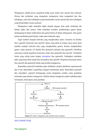 Metagenesis adalah proses pergiliran hidup yaitu antara fase seksual dan aseksual.
Hewan dan tumbuhan yang mengalami metagenesis akan mengalami dua fase
kehidupan, yaitu fase kehidupan yang bereproduksi secara seksual dan fase kehidupan
yang bereproduksi secara aseksual.
    Metagenesis pada tumbuhan dapat diamati dengan jelas pada tumbuhan tak
berbiji (paku dan lumut). Pada tumbuhan tersebut, pembentukan gamet jantan
berlangsung di dalam antheridium dan gamet betina di dalam arkegonium. Jika gamet
jantan membuahi gamet betina, maka akan terbentuk zigot.
    Zigot tumbuh menjadi individu yang menghasilkan spora. Generasi ini disebut
fase vegetatif (aseksual) atau sporofit. Spora yang jatuh di tempat yang sesuai akan
tumbuh menjadi individu baru yang menghasilkan gamet. Karena menghasilkan
gamet, maka generasi ini disebut fase generatif (seksual) atau gametofit. Demikian
seterusnya terjadi pergiliran keturunan antara fase gametofit dan sporofit. Tumbuhan
lumut yang sering kamu jumpai merupakan fase gametofit. Sedangkan tumbuhan
paku yang kamu lihat sehari-hari merupakan fase sporofit. Pergiliran keturunan antara
fase sporofit dan gametofit itulah yang disebut metagenesis.
    Reproduksi generatif tumbuhan paku dilakukan melalui peleburan spermatozoid
dan ovum. Reproduksi vegetatifnya dengan membentuk spora. Reproduksi generatif
dan reproduksi vegetatif berlangsung secara bergantian melalui suatu pergiliran
keturunan yang disebut metagenesis. Berikut skema metagenesis pada tumbuhan paku
homospora, heterospora, dan peralihan.




INCLUDEPICTURE



Pteridophyta                                                                        7
 
