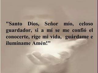 "Santo Dios, Señor mío, celoso guardador, si a mí se me confió el conocerte, rige mi vida,  guárdame e ilumíname Amén!"  