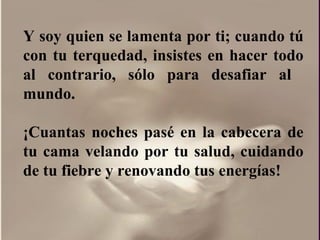 Y soy quien se lamenta por ti; cuando tú con tu terquedad, insistes en hacer todo al contrario, sólo para desafiar al  mundo. ¡Cuantas noches pasé en la cabecera de tu cama velando por tu salud, cuidando de tu fiebre y renovando tus energías!  