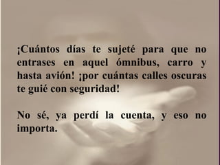 ¡ Cuántos días te sujeté para que no entrases en aquel ómnibus, carro y hasta avión!  ¡por  cuántas calles oscuras te guié con seguridad! No sé, ya perdí la cuenta, y eso no importa.  