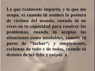 Lo que realmente importa, y lo que me ocupa, es cuando tú asumes la postura de víctima del mundo, cuando tú no crees en tu capacidad para resolver los problemas, cuando tú aceptas las situaciones como insolubles, cuando tú paras de "luchar“; y simplemente, reclamas de todo y de todos, cuando tú desistes de ser feliz y culpas  a  