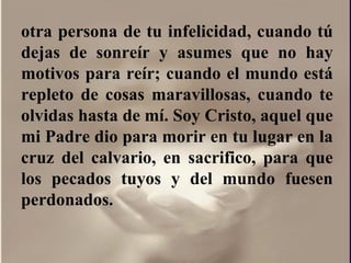 otra persona de tu infelicidad, cuando tú dejas de sonreír y asumes que no hay motivos para reír; cuando el mundo está repleto de cosas maravillosas, cuando te olvidas hasta de mí. Soy Cristo, aquel que mi Padre dio para morir en tu lugar en la cruz del calvario, en sacrifico, para que los pecados tuyos y del mundo fuesen perdonados.  