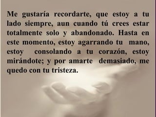 Me gustaría recordarte, que estoy a tu lado siempre, aun cuando tú crees estar totalmente solo y abandonado. Hasta en este momento, estoy agarrando tu  mano, estoy  consolando a tu corazón, estoy mirándote; y por amarte  demasiado, me quedo con tu tristeza.  