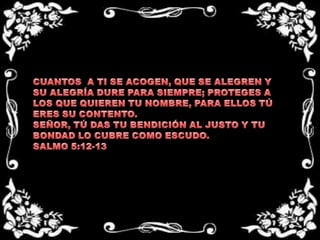 CUANTOS  A TI SE ACOGEN, QUE SE ALEGREN Y SU ALEGRÍA DURE PARA SIEMPRE; PROTEGES A LOS QUE QUIEREN TU NOMBRE, PARA ELLOS TÚ ERES SU CONTENTO.SEÑOR, TÚ DAS TU BENDICIÓN AL JUSTO Y TU BONDAD LO CUBRE COMO ESCUDO.SALMO 5:12-13