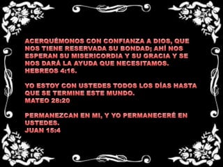 ACERQUÉMONOS CON CONFIANZA A DIOS, QUE NOS TIENE RESERVADA SU BONDAD; AHÍ NOS ESPERAN SU MISERICORDIA Y SU GRACIA Y SE NOS DARÁ LA AYUDA QUE NECESITAMOS.HEBREOS 4:16.  YO ESTOY CON USTEDES TODOS LOS DÍAS HASTA QUE SE TERMINE ESTE MUNDO.MATEO 28:20 PERMANEZCAN EN MI, Y YO PERMANECERÉ EN USTEDES.JUAN 15:4