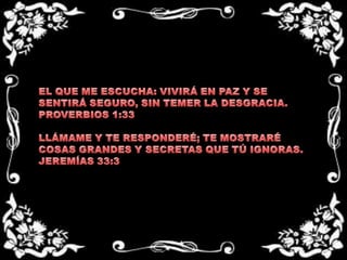 EL QUE ME ESCUCHA: VIVIRÁ EN PAZ Y SE SENTIRÁ SEGURO, SIN TEMER LA DESGRACIA.PROVERBIOS 1:33  LLÁMAME Y TE RESPONDERÉ; TE MOSTRARÉ COSAS GRANDES Y SECRETAS QUE TÚ IGNORAS.JEREMÍAS 33:3