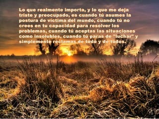 Lo que realmente importa, y lo que me deja triste y preocupado, es cuando tú asumes la postura de víctima del mundo, cuando tú no crees en tu capacidad para resolver los problemas, cuando tú aceptas las situaciones como insolubles, cuando tú paras de "luchar" y simplemente reclamas de todo y de todos.