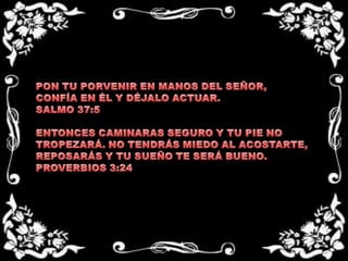 PON TU PORVENIR EN MANOS DEL SEÑOR, CONFÍA EN ÉL Y DÉJALO ACTUAR.SALMO 37:5  ENTONCES CAMINARAS SEGURO Y TU PIE NO TROPEZARÁ. NO TENDRÁS MIEDO AL ACOSTARTE, REPOSARÁS Y TU SUEÑO TE SERÁ BUENO.PROVERBIOS 3:24
