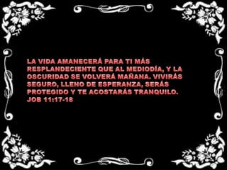 LA VIDA AMANECERÁ PARA TI MÁS RESPLANDECIENTE QUE AL MEDIODÍA, Y LA OSCURIDAD SE VOLVERÁ MAÑANA. VIVIRÁS SEGURO, LLENO DE ESPERANZA, SERÁS PROTEGIDO Y TE ACOSTARÁS TRANQUILO.JOB 11:17-18  