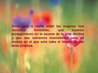 Dicen que a cierta edad las mujeres nos
hacemos       invisibles,  que      nuestro
protagonismo en la escena de la vida declina
y que nos volvemos inexistentes para un
mundo en el que solo cabe el ímpetu de los
años jóvenes.
 