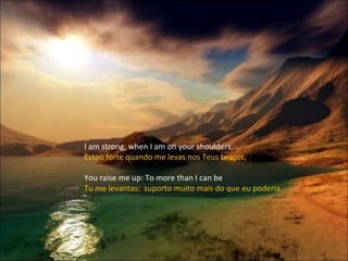 I am strong, when I am on your shoulders, Estou forte quando me levas nos Teus braços, You raise me up: To more than I can be Tu me levantas:  suporto muito mais do que eu poderia 