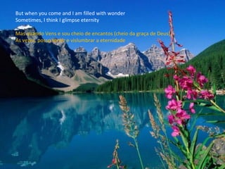 But when you come and I am filled with wonder Sometimes, I think I glimpse eternity Mas quando Vens e sou cheio de encantos (cheio da graça de Deus), Às vezes, posso sentir e vislumbrar a eternidade 