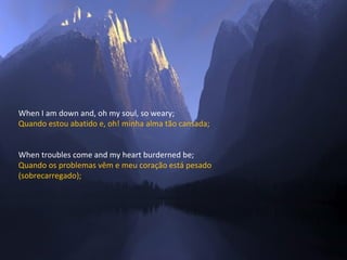 When I am down and, oh my soul, so weary; Quando estou abatido e, oh! minha alma tão cansada; When troubles come and my heart burderned be; Quando os problemas vêm e meu coração está pesado  (sobrecarregado); 