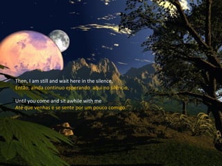 Then, I am still and wait here in the silence, Então, ainda continuo esperando  aqui no silêncio, Until you come and sit awhile with me Até que venhas e se sente por um pouco comigo. 