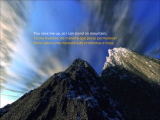 You raise me up, so I can stand on mountain; Tu me levantas: de maneira que posso permanecer firme sobre uma montanha de problemas e lutas; 