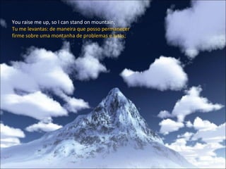 You raise me up, so I can stand on mountain; Tu me levantas: de maneira que posso permanecer firme sobre uma montanha de problemas e lutas; 
