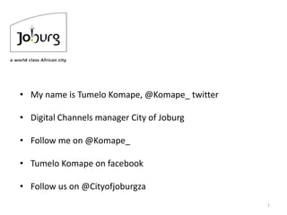 1
• My name is Tumelo Komape, @Komape_ twitter
• Digital Channels manager City of Joburg
• Follow me on @Komape_
• Tumelo Komape on facebook
• Follow us on @Cityofjoburgza
 
