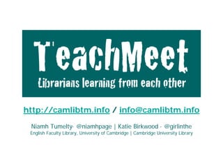 TeachMeet: 
            Librarians learning from each other




http://camlibtm.info / Katie Birkwood · @girlinthe
  Niamh Tumelty· @niamhpage | info@camlibtm.info
 English Faculty Library, University of Cambridge | Cambridge University Library
                  LILAC, Monday 18 April 2011
  Niamh Tumelty· @niamhpage | Katie Birkwood · @girlinthe
 English Faculty Library, University of Cambridge | Cambridge University Library
 