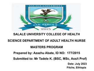 SALALE UNIVERSITY COLLEGE OF HEALTH
SCIENCE DEPARTMENT OF ADULT HEALTH NURSE
MASTERS PROGRAM
Prepared by: Azazhu Abate, ID NO: 177/2015
Submitted to: Mr Tadele K. (BSC, MSc, Ass/t Prof)
Date: July 2023
Fitche, Ethiopia
 