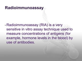 Radioimmunoassay
• Radioimmunoassay (RIA) is a very
sensitive in vitro assay technique used to
measure concentrations of antigens (for
example, hormone levels in the blood) by
use of antibodies.
 