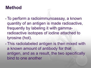 Method
• To perform a radioimmunoassay, a known
quantity of an antigen is made radioactive,
frequently by labeling it with gamma-
radioactive isotopes of iodine attached to
tyrosine (hot).
• This radiolabeled antigen is then mixed with
a known amount of antibody for that
antigen, and as a result, the two specifically
bind to one another
 