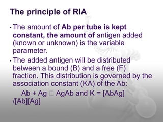 The principle of RIA
• The amount of Ab per tube is kept
constant, the amount of antigen added
(known or unknown) is the variable
parameter.
• The added antigen will be distributed
between a bound (B) and a free (F)
fraction. This distribution is governed by the
association constant (KA) of the Ab:
Ab + Ag 􀁺 AgAb and K = [AbAg]
/[Ab][Ag]
 