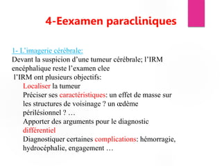 4-Eexamen paracliniques
1- L’imagerie cérébrale:
Devant la suspicion d’une tumeur cérébrale; l’IRM
encéphalique reste l’examen clee
l’IRM ont plusieurs objectifs:
Localiser la tumeur
Préciser ses caractéristiques: un effet de masse sur
les structures de voisinage ? un œdème
périlésionnel ? …
Apporter des arguments pour le diagnostic
différentiel
Diagnostiquer certaines complications: hémorragie,
hydrocéphalie, engagement …
 