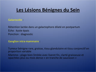Les Lésions Bénignes du Sein Galactocèle  :  Rétention lactée dans un galactophore dilaté en postpartum Écho : kyste épais Ponction : diagnostic Ganglion intra-mammaire  :  Tumeur bénigne rare, graisse, tissu glandulaire et tissu conjonctif en proportion variable Mammo : plage bien limitée avec liseret fin, clarté graisseuse et opacitées plus ou mois dense « en tranche de saucisson » 