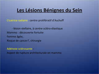 Les Lésions Bénignes du Sein Cicatrice radiaire  : centre prolifératif d’Aschoff - lésion stellaire, à centre scléro-élastique Mammo : découverte fortuite Femme âgée,  Risque de cancer?, chirurgie Adénose sclérosante  :  Aspect de rupture architecturale en mammo 