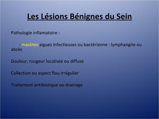 Les Lésions Bénignes du Sein Pathologie inflamatoire :  -  mastites  aigues infectieuses ou bactérienne : lymphangite ou abcès Douleur, rougeur localisée ou diffuse Collection ou aspect flou irrégulier Traitement antibiotique ou drainage 