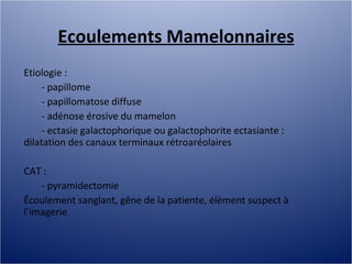 Ecoulements Mamelonnaires Etiologie :  - papillome - papillomatose diffuse - adénose érosive du mamelon - ectasie galactophorique ou galactophorite ectasiante : dilatation des canaux terminaux rétroaréolaires CAT :  - pyramidectomie Écoulement sanglant, gêne de la patiente, élèment suspect à l’imagerie 