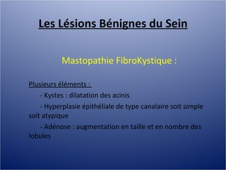 Les Lésions Bénignes du Sein Mastopathie FibroKystique :  Plusieurs éléments :  - Kystes : dilatation des acinis - Hyperplasie épithéliale de type canalaire soit simple soit atypique - Adénose : augmentation en taille et en nombre des lobules 