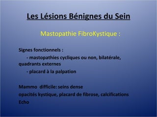 Les Lésions Bénignes du Sein Mastopathie FibroKystique :  Signes fonctionnels :  - mastopathies cycliques ou non, bilatérale, quadrants externes - placard à la palpation Mammo  difficile: seins dense opacités kystique, placard de fibrose, calcifications  Echo 