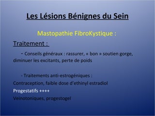 Les Lésions Bénignes du Sein Mastopathie FibroKystique :  Traitement :  -  Conseils généraux : rassurer, « bon » soutien gorge, diminuer les excitants, perte de poids - Traitements anti-estrogéniques :  Contraception, faible dose d’ethinyl estradiol Progestatifs ++++ Veinotoniques, progestogel 