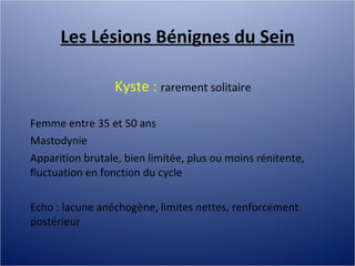 Les Lésions Bénignes du Sein Kyste :  rarement solitaire Femme entre 35 et 50 ans Mastodynie Apparition brutale, bien limitée, plus ou moins rénitente, fluctuation en fonction du cycle Echo : lacune anéchogène, limites nettes, renforcement postérieur 